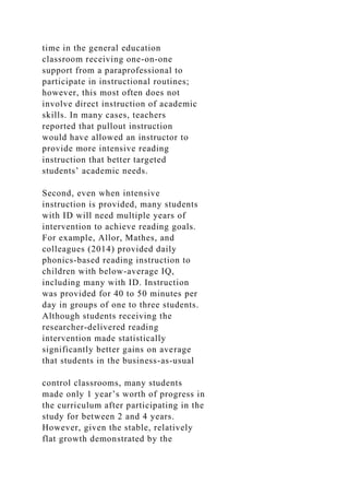 time in the general education
classroom receiving one-on-one
support from a paraprofessional to
participate in instructional routines;
however, this most often does not
involve direct instruction of academic
skills. In many cases, teachers
reported that pullout instruction
would have allowed an instructor to
provide more intensive reading
instruction that better targeted
students’ academic needs.
Second, even when intensive
instruction is provided, many students
with ID will need multiple years of
intervention to achieve reading goals.
For example, Allor, Mathes, and
colleagues (2014) provided daily
phonics-based reading instruction to
children with below-average IQ,
including many with ID. Instruction
was provided for 40 to 50 minutes per
day in groups of one to three students.
Although students receiving the
researcher-delivered reading
intervention made statistically
significantly better gains on average
that students in the business-as-usual
control classrooms, many students
made only 1 year’s worth of progress in
the curriculum after participating in the
study for between 2 and 4 years.
However, given the stable, relatively
flat growth demonstrated by the
 