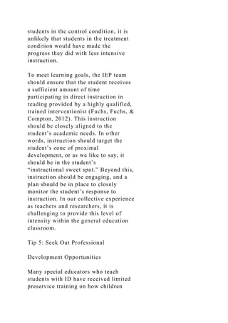 students in the control condition, it is
unlikely that students in the treatment
condition would have made the
progress they did with less intensive
instruction.
To meet learning goals, the IEP team
should ensure that the student receives
a sufficient amount of time
participating in direct instruction in
reading provided by a highly qualified,
trained interventionist (Fuchs, Fuchs, &
Compton, 2012). This instruction
should be closely aligned to the
student’s academic needs. In other
words, instruction should target the
student’s zone of proximal
development, or as we like to say, it
should be in the student’s
“instructional sweet spot.” Beyond this,
instruction should be engaging, and a
plan should be in place to closely
monitor the student’s response to
instruction. In our collective experience
as teachers and researchers, it is
challenging to provide this level of
intensity within the general education
classroom.
Tip 5: Seek Out Professional
Development Opportunities
Many special educators who teach
students with ID have received limited
preservice training on how children
 