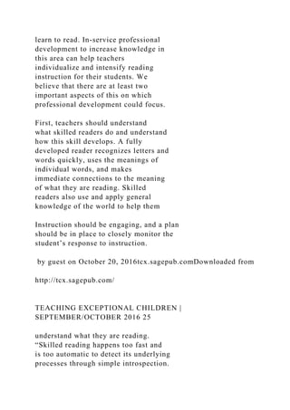 learn to read. In-service professional
development to increase knowledge in
this area can help teachers
individualize and intensify reading
instruction for their students. We
believe that there are at least two
important aspects of this on which
professional development could focus.
First, teachers should understand
what skilled readers do and understand
how this skill develops. A fully
developed reader recognizes letters and
words quickly, uses the meanings of
individual words, and makes
immediate connections to the meaning
of what they are reading. Skilled
readers also use and apply general
knowledge of the world to help them
Instruction should be engaging, and a plan
should be in place to closely monitor the
student’s response to instruction.
by guest on October 20, 2016tcx.sagepub.comDownloaded from
http://tcx.sagepub.com/
TEACHING EXCEPTIONAL CHILDREN |
SEPTEMBER/OCTOBER 2016 25
understand what they are reading.
“Skilled reading happens too fast and
is too automatic to detect its underlying
processes through simple introspection.
 