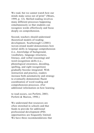 We read, but we cannot watch how our
minds make sense out of print” (Moats,
1999, p. 12). Skilled reading involves
many different processes happening
simultaneously so that students can
recognize words effortlessly and focus
deeply on comprehension.
Second, teachers should understand
theoretical models of reading
development. Scarborough’s (2001)
woven-strand model demonstrates how
initial skills in language comprehension
(i.e., knowledge of background,
vocabulary, language structures,
literacy, and verbal reasoning) and
word recognition skills (i.e.,
phonological awareness, decoding,
spelling, and sight recognition)
gradually become integrated. With
instruction and practice, readers
increase both automaticity and strategy
to eventually demonstrate fluent
coordination of word reading and
comprehension processes. (For
additional information on how learning
to read occurs, see Perfetti, 2003;
Perfetti & Marron, 1998.)
We understand that resources are
often stretched in schools and that
funds to provide for additional
professional development (PD)
opportunities are frequently limited.
We have three recommendations that
 