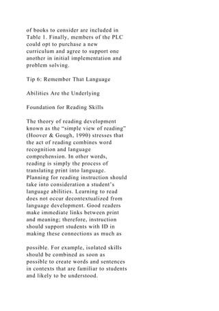 of books to consider are included in
Table 1. Finally, members of the PLC
could opt to purchase a new
curriculum and agree to support one
another in initial implementation and
problem solving.
Tip 6: Remember That Language
Abilities Are the Underlying
Foundation for Reading Skills
The theory of reading development
known as the “simple view of reading”
(Hoover & Gough, 1990) stresses that
the act of reading combines word
recognition and language
comprehension. In other words,
reading is simply the process of
translating print into language.
Planning for reading instruction should
take into consideration a student’s
language abilities. Learning to read
does not occur decontextualized from
language development. Good readers
make immediate links between print
and meaning; therefore, instruction
should support students with ID in
making these connections as much as
possible. For example, isolated skills
should be combined as soon as
possible to create words and sentences
in contexts that are familiar to students
and likely to be understood.
 