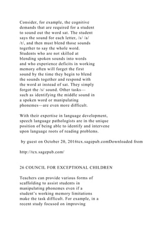 Consider, for example, the cognitive
demands that are required for a student
to sound out the word sat. The student
says the sound for each letter, /s/ /a/
/t/, and then must blend those sounds
together to say the whole word.
Students who are not skilled at
blending spoken sounds into words
and who experience deficits in working
memory often will forget the first
sound by the time they begin to blend
the sounds together and respond with
the word at instead of sat. They simply
forgot the /s/ sound. Other tasks—
such as identifying the middle sound in
a spoken word or manipulating
phonemes—are even more difficult.
With their expertise in language development,
speech language pathologists are in the unique
position of being able to identify and intervene
upon language roots of reading problems.
by guest on October 20, 2016tcx.sagepub.comDownloaded from
http://tcx.sagepub.com/
26 COUNCIL FOR EXCEPTIONAL CHILDREN
Teachers can provide various forms of
scaffolding to assist students in
manipulating phonemes even if a
student’s working memory limitations
make the task difficult. For example, in a
recent study focused on improving
 