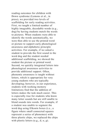 reading outcomes for children with
Down syndrome (Lemons et al., in
press), we provided two levels of
scaffolding for early reading activities.
First, we taught a limited number of
highly imageable, decodable words (e.g.,
dog) by having students match the words
to pictures. When students were able to
identify the words automatically, we
were then able to use the printed word
or picture to support early phonological
awareness and alphabetic principle
activities. For example, if we asked a
student to provide the first sound in the
word dog and the student needed
additional scaffolding, we showed the
student the picture or printed word.
Second, we quickly integrated letters into
phonological awareness activities to
provide additional support. Often,
phonemic awareness is taught without
letters, which is appropriate for very
young students who are typically
developing; however, in our experience,
students with working memory
limitations find that the addition of
letters makes the task much easier. This
is especially true for students who know
many letter sounds but are still unable to
blend sounds into words. For example, if
a student was unable to segment the
word dog using Elkonin boxes (i.e., a
figure where small connected squares
represent a series of phonemes) with
three plastic chips, we replaced the chips
with plastic letters (e.g., d, o, g).
 