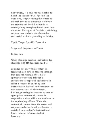 Conversely, if a student was unable to
blend the sounds /d/ /o/ /g/ into the
word dog, simply adding the letters to
the task serves as a mnemonic clue so
the student can hold the sounds in
memory long enough to blend them into
the word. This type of flexible scaffolding
ensures that students are able to be
successful with early reading activities.
Tip 8: Target Specific Parts of a
Scope and Sequence to Focus
Instruction
When planning reading instruction for
students with ID, teachers need to
consider not only what content to
teach but also how to proceed through
that content. Using a systematic
approach to moving through a
curriculum’s scope and sequence can
assist a teacher in ensuring that
instruction is focused and consistent so
that students master the content.
Further, planning instruction so that an
appropriate amount of content is
targeted at a time will allow teachers to
focus planning efforts. When the
amount of content from the scope and
sequence to be included in a lesson is
matched to a student’s instructional
level, this can enhance student
learning.
 