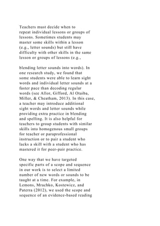 Teachers must decide when to
repeat individual lessons or groups of
lessons. Sometimes students may
master some skills within a lesson
(e.g., letter sounds) but still have
difficulty with other skills in the same
lesson or groups of lessons (e.g.,
blending letter sounds into words). In
one research study, we found that
some students were able to learn sight
words and individual letter sounds at a
faster pace than decoding regular
words (see Allor, Gifford, Al Otaiba,
Miller, & Cheatham, 2013). In this case,
a teacher may introduce additional
sight words and letter sounds while
providing extra practice in blending
and spelling. It is also helpful for
teachers to group students with similar
skills into homogenous small groups
for teacher or paraprofessional
instruction or to pair a student who
lacks a skill with a student who has
mastered it for peer-pair practice.
One way that we have targeted
specific parts of a scope and sequence
in our work is to select a limited
number of new words or sounds to be
taught at a time. For example, in
Lemons, Mrachko, Kostewicz, and
Paterra (2012), we used the scope and
sequence of an evidence-based reading
 