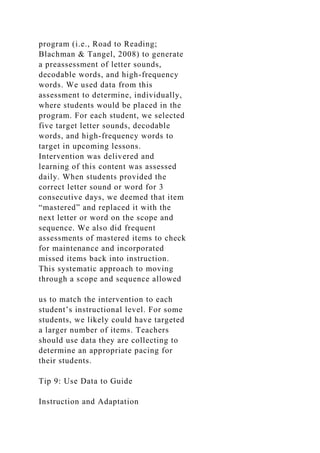 program (i.e., Road to Reading;
Blachman & Tangel, 2008) to generate
a preassessment of letter sounds,
decodable words, and high-frequency
words. We used data from this
assessment to determine, individually,
where students would be placed in the
program. For each student, we selected
five target letter sounds, decodable
words, and high-frequency words to
target in upcoming lessons.
Intervention was delivered and
learning of this content was assessed
daily. When students provided the
correct letter sound or word for 3
consecutive days, we deemed that item
“mastered” and replaced it with the
next letter or word on the scope and
sequence. We also did frequent
assessments of mastered items to check
for maintenance and incorporated
missed items back into instruction.
This systematic approach to moving
through a scope and sequence allowed
us to match the intervention to each
student’s instructional level. For some
students, we likely could have targeted
a larger number of items. Teachers
should use data they are collecting to
determine an appropriate pacing for
their students.
Tip 9: Use Data to Guide
Instruction and Adaptation
 