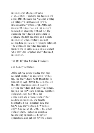 instructional changes (Fuchs
et al., 2012). Teachers can learn more
about DBI through the National Center
on Intensive Intervention (www.
intensiveintervention.org). Although
most of the materials on the site are
focused on students without ID, the
guidance provided on using data to
evaluate student progress and modify
instruction when students are not
responding sufficiently remains relevant.
The approach provides teachers a
framework to serve as a clinical expert
who provides targeted, individualized
instruction.
Tip 10: Involve Service Providers
and Family Members
Although we acknowledge that less
research support is available for this
tip, the Individuals With Disabilities
Education Act (2006) does emphasize
that IEP meetings should involve
service providers and family members.
During the IEP team meeting, members
should discuss how they can
coordinate and provide support for
reading instruction. We briefly
highlighted the important role that
SLPs may play (Ehren & Whitmire,
2009; Squires et al., 2013), but other
support staff, including assistive
technology specialists, behavior
specialists, and school psychologists,
 