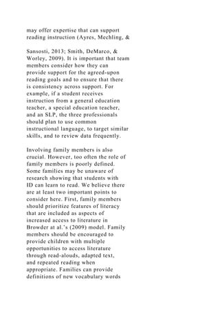 may offer expertise that can support
reading instruction (Ayres, Mechling, &
Sansosti, 2013; Smith, DeMarco, &
Worley, 2009). It is important that team
members consider how they can
provide support for the agreed-upon
reading goals and to ensure that there
is consistency across support. For
example, if a student receives
instruction from a general education
teacher, a special education teacher,
and an SLP, the three professionals
should plan to use common
instructional language, to target similar
skills, and to review data frequently.
Involving family members is also
crucial. However, too often the role of
family members is poorly defined.
Some families may be unaware of
research showing that students with
ID can learn to read. We believe there
are at least two important points to
consider here. First, family members
should prioritize features of literacy
that are included as aspects of
increased access to literature in
Browder at al.’s (2009) model. Family
members should be encouraged to
provide children with multiple
opportunities to access literature
through read-alouds, adapted text,
and repeated reading when
appropriate. Families can provide
definitions of new vocabulary words
 