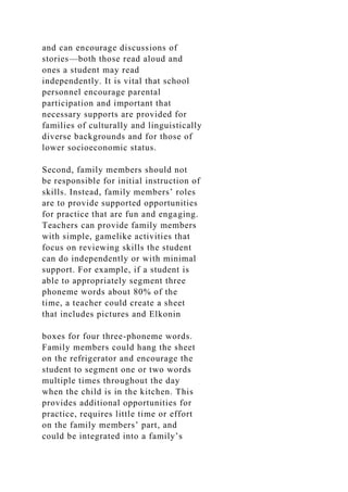 and can encourage discussions of
stories—both those read aloud and
ones a student may read
independently. It is vital that school
personnel encourage parental
participation and important that
necessary supports are provided for
families of culturally and linguistically
diverse backgrounds and for those of
lower socioeconomic status.
Second, family members should not
be responsible for initial instruction of
skills. Instead, family members’ roles
are to provide supported opportunities
for practice that are fun and engaging.
Teachers can provide family members
with simple, gamelike activities that
focus on reviewing skills the student
can do independently or with minimal
support. For example, if a student is
able to appropriately segment three
phoneme words about 80% of the
time, a teacher could create a sheet
that includes pictures and Elkonin
boxes for four three-phoneme words.
Family members could hang the sheet
on the refrigerator and encourage the
student to segment one or two words
multiple times throughout the day
when the child is in the kitchen. This
provides additional opportunities for
practice, requires little time or effort
on the family members’ part, and
could be integrated into a family’s
 