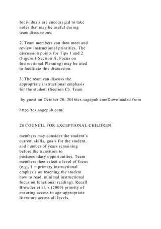 Individuals are encouraged to take
notes that may be useful during
team discussions.
2. Team members can then meet and
review instructional priorities. The
discussion points for Tips 1 and 2
(Figure 1 Section A, Focus on
Instructional Planning) may be used
to facilitate this discussion.
3. The team can discuss the
appropriate instructional emphasis
for the student (Section C). Team
by guest on October 20, 2016tcx.sagepub.comDownloaded from
http://tcx.sagepub.com/
28 COUNCIL FOR EXCEPTIONAL CHILDREN
members may consider the student’s
current skills, goals for the student,
and number of years remaining
before the transition to
postsecondary opportunities. Team
members then select a level of focus
(e.g., 1 = primary instructional
emphasis on teaching the student
how to read, minimal instructional
focus on functional reading). Recall
Browder et al.’s (2009) priority of
ensuring access to age-appropriate
literature across all levels.
 