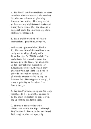 4. Section D can be completed as team
members discuss interests the student
has that are relevant to planning
literacy instruction. This may assist
with selecting high-interest texts, and
it may help ensure that the student’s
personal goals for improving reading
skills are considered.
5. Team members then reflect on
instructional priorities, supports,
and access opportunities (Section
E). This section of the tool has been
designed to align closely with
Browder et al.’s (2009) model. For
each item, the team discusses the
current priority level. For example,
under Instructional Priorities for
Reading Instruction, the team may
evaluate whether there is a need to
provide instruction related to
phonemic awareness by rating the
item on the Likert-type scale (e.g., 1
= not a priority at this time, 2 =
low priority).
6. Section F provides a space for team
members to list goals that appear to
be the most important to consider in
the upcoming academic year.
7. The team then reviews the
discussion points for Tips 3 through
10 (Section B, Focus on Instructional
Delivery) to plan the specially
 