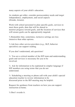 many aspects of your child’s education.
As students get older, consider postsecondary needs and target
independence, employment, and social aspects
(friends, leisure).
Work with school personnel to plan specific goals, services to
meet these goals, data that will be shared to
monitor progress toward goals, and the location of services that
will ensure goals can be appropriately targeted.
¾ Remember that, sometimes, inclusive settings are less
intensive than other options.
¾ Ask how other service providers (e.g., SLP, behavior
specialist) can support reading.
If you don’t understand, ask questions!
¾ You are a critical member of the IEP team and understanding
goals and services is necessary for you to be
involved.
¾ Ask for information to be explained in simpler language if
IEP members are using terms that you do not
understand.
¾ Scheduling a meeting or phone call with your child’s special
education teacher to review information to be
discussed prior to the IEP meeting may be helpful.
Request for guidance from teachers on how you can support
instruction at home.
¾ Don’t overdo it.
 