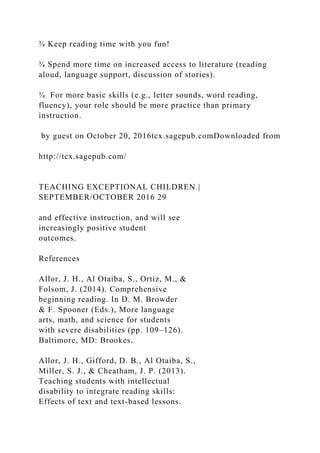 ¾ Keep reading time with you fun!
¾ Spend more time on increased access to literature (reading
aloud, language support, discussion of stories).
¾ For more basic skills (e.g., letter sounds, word reading,
fluency), your role should be more practice than primary
instruction.
by guest on October 20, 2016tcx.sagepub.comDownloaded from
http://tcx.sagepub.com/
TEACHING EXCEPTIONAL CHILDREN |
SEPTEMBER/OCTOBER 2016 29
and effective instruction, and will see
increasingly positive student
outcomes.
References
Allor, J. H., Al Otaiba, S., Ortiz, M., &
Folsom, J. (2014). Comprehensive
beginning reading. In D. M. Browder
& F. Spooner (Eds.), More language
arts, math, and science for students
with severe disabilities (pp. 109–126).
Baltimore, MD: Brookes.
Allor, J. H., Gifford, D. B., Al Otaiba, S.,
Miller, S. J., & Cheatham, J. P. (2013).
Teaching students with intellectual
disability to integrate reading skills:
Effects of text and text-based lessons.
 