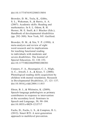 doi:10.1177/0741932508315054
Browder, D. M., Trela, K., Gibbs,
S. L., Wakeman, S., & Harris, A. A.
(2007). Academic skills: Reading and
mathematics. In S. L. Odom, R. H.
Horner, M. E. Snell, & J. Blacher (Eds.),
Handbook of developmental disabilities
(pp. 292–309). New York, NY: Guilford.
Browder, D. M., & Xin, Y. P. (1998). A
meta-analysis and review of sight
word research and its implications
for teaching functional reading
to individuals with moderate and
severe disabilities. The Journal of
Special Education, 32, 130–153.
doi:10.1177/002246699803200301
Conners, F. A., Rosenquist, C. J., Sligh,
A. C., Atwell, J. A., & Kiser, T. (2006).
Phonological reading skills acquisition by
children with mental retardation. Research
in Developmental Disabilities, 27, 121–137.
doi:10.1016/j.ridd.2004.11.015
Ehren, B. J., & Whitmire, K. (2009).
Speech-language pathologists as primary
contributors to response to intervention
at the secondary level. Seminars in
Speech and Language, 30, 90–104.
doi:10.1055/s-0029-1215717
Fuchs, D., Fuchs, L. S., & Compton, D. L.
(2012). Smart RTI: A next-generation
approach to multilevel prevention.
 