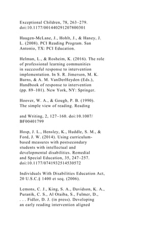 Exceptional Children, 78, 263–279.
doi:10.1177/001440291207800301
Haugen-McLane, J., Hohlt, J., & Haney, J.
L. (2008). PCI Reading Program. San
Antonio, TX: PCI Education.
Helman, L., & Rosheim, K. (2016). The role
of professional learning communities
in successful response to intervention
implementation. In S. R. Jimerson, M. K.
Burns, & A. M. VanDerHeyden (Eds.),
Handbook of response to intervention
(pp. 89–101). New York, NY: Springer.
Hoover, W. A., & Gough, P. B. (1990).
The simple view of reading. Reading
and Writing, 2, 127–160. doi:10.1007/
BF00401799
Hosp, J. L., Hensley, K., Huddle, S. M., &
Ford, J. W. (2014). Using curriculum-
based measures with postsecondary
students with intellectual and
developmental disabilities. Remedial
and Special Education, 35, 247–257.
doi:10.1177/0741932514530572
Individuals With Disabilities Education Act,
20 U.S.C.§ 1400 et seq. (2006).
Lemons, C. J., King, S. A., Davidson, K. A.,
Puranik, C. S., Al Otaiba, S., Fulmer, D.,
. . . Fidler, D. J. (in press). Developing
an early reading intervention aligned
 