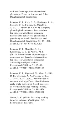 with the Down syndrome behavioral
phenotype. Focus on Autism and Other
Developmental Disabilities.
Lemons, C. J., King, S. A., Davidson, K. A.,
Puranik, C. S., Fulmer, D., Mrachko,
A. A., . . . Fidler, D. J. (2015). Adapting
phonological awareness interventions
for children with Down syndrome
based on the behavioral phenotype: A
promising approach? Intellectual and
Developmental Disabilities, 53, 271–288.
doi:10.1352/1934-9556-53.4.271
Lemons, C. J., Mrachko, A. A.,
Kostewicz, D. E., & Paterra, M. F.
(2012). Effectiveness of phonological
awareness and decoding interventions
for children with Down syndrome:
Three single-subject studies.
Exceptional Children, 79, 67–90.
doi:10.1177/001440291207900104
Lemons, C. J., Zigmond, N., Kloo, A., Hill,
D. R., Mrachko, A. A., Paterra, M. F., .
. . Davis, S. M. (2013). Performance of
students with significant disabilities on
early grade curriculum-based measures
of word and passage reading fluency.
Exceptional Children, 79, 408–426.
doi:10.1177/001440291307900402
Moats, L. C. (1999). Teaching reading
is rocket science. Washington, DC:
Federation of Teachers.
 