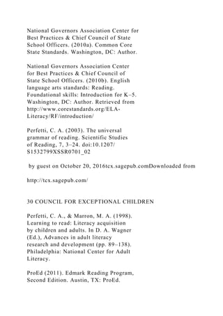 National Governors Association Center for
Best Practices & Chief Council of State
School Officers. (2010a). Common Core
State Standards. Washington, DC: Author.
National Governors Association Center
for Best Practices & Chief Council of
State School Officers. (2010b). English
language arts standards: Reading.
Foundational skills: Introduction for K–5.
Washington, DC: Author. Retrieved from
http://www.corestandards.org/ELA-
Literacy/RF/introduction/
Perfetti, C. A. (2003). The universal
grammar of reading. Scientific Studies
of Reading, 7, 3–24. doi:10.1207/
S1532799XSSR0701_02
by guest on October 20, 2016tcx.sagepub.comDownloaded from
http://tcx.sagepub.com/
30 COUNCIL FOR EXCEPTIONAL CHILDREN
Perfetti, C. A., & Marron, M. A. (1998).
Learning to read: Literacy acquisition
by children and adults. In D. A. Wagner
(Ed.), Advances in adult literacy
research and development (pp. 89–138).
Philadelphia: National Center for Adult
Literacy.
ProEd (2011). Edmark Reading Program,
Second Edition. Austin, TX: ProEd.
 