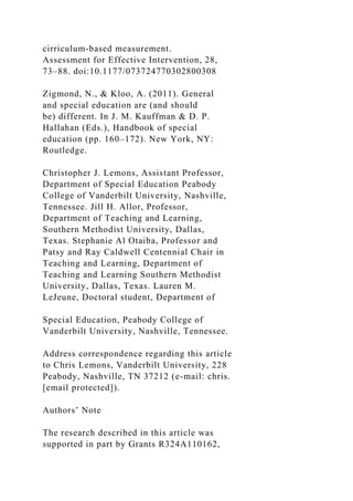 cirriculum-based measurement.
Assessment for Effective Intervention, 28,
73–88. doi:10.1177/073724770302800308
Zigmond, N., & Kloo, A. (2011). General
and special education are (and should
be) different. In J. M. Kauffman & D. P.
Hallahan (Eds.), Handbook of special
education (pp. 160–172). New York, NY:
Routledge.
Christopher J. Lemons, Assistant Professor,
Department of Special Education Peabody
College of Vanderbilt University, Nashville,
Tennessee. Jill H. Allor, Professor,
Department of Teaching and Learning,
Southern Methodist University, Dallas,
Texas. Stephanie Al Otaiba, Professor and
Patsy and Ray Caldwell Centennial Chair in
Teaching and Learning, Department of
Teaching and Learning Southern Methodist
University, Dallas, Texas. Lauren M.
LeJeune, Doctoral student, Department of
Special Education, Peabody College of
Vanderbilt University, Nashville, Tennessee.
Address correspondence regarding this article
to Chris Lemons, Vanderbilt University, 228
Peabody, Nashville, TN 37212 (e-mail: chris.
[email protected]).
Authors’ Note
The research described in this article was
supported in part by Grants R324A110162,
 