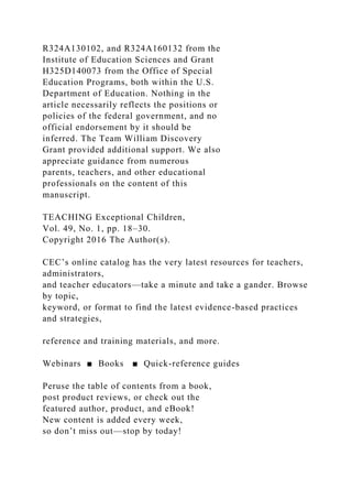 R324A130102, and R324A160132 from the
Institute of Education Sciences and Grant
H325D140073 from the Office of Special
Education Programs, both within the U.S.
Department of Education. Nothing in the
article necessarily reflects the positions or
policies of the federal government, and no
official endorsement by it should be
inferred. The Team William Discovery
Grant provided additional support. We also
appreciate guidance from numerous
parents, teachers, and other educational
professionals on the content of this
manuscript.
TEACHING Exceptional Children,
Vol. 49, No. 1, pp. 18–30.
Copyright 2016 The Author(s).
CEC’s online catalog has the very latest resources for teachers,
administrators,
and teacher educators—take a minute and take a gander. Browse
by topic,
keyword, or format to find the latest evidence-based practices
and strategies,
reference and training materials, and more.
Webinars ■ Books ■ Quick-reference guides
Peruse the table of contents from a book,
post product reviews, or check out the
featured author, product, and eBook!
New content is added every week,
so don’t miss out—stop by today!
 