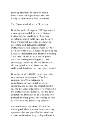 reading practices in order to make
research-based adjustments that are
likely to improve student outcomes.
The Conceptual Model of Literacy
Browder and colleagues (2009) proposed
a conceptual model for early literacy
instruction for students with severe
developmental disabilities. We believe
their framework provides guidance for
designing and delivering literacy
instruction for all students with ID. We
used Browder et al.’s model to develop the
Literacy Instruction and Support Planning
Tool that IEP teams can use to guide
decision making (see Figure 1). We
encourage readers to obtain Browder et
al.’s original article, however, for
additional detail on the conceptual model.
Browder et al.’s (2009) model includes
two primary components. The first
component offers guidance on
considering instructional priorities,
supports, and access opportunities; the
second provides direction for considering
the instructional emphasis. For the first
component, Browder et al. outlined two
primary literacy goals: increasing access
to literature and increasing students’
independence as readers. Within the
initial goal, the emphasis is on ensuring
opportunities are provided for students
to access literature (e.g., adapted books,
 