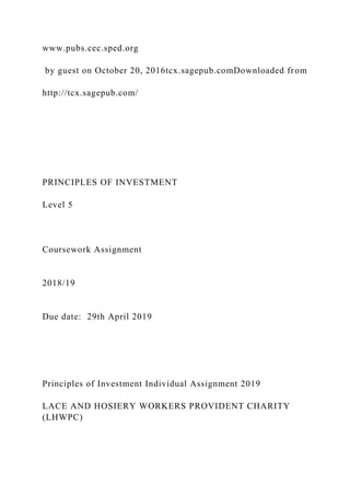 www.pubs.cec.sped.org
by guest on October 20, 2016tcx.sagepub.comDownloaded from
http://tcx.sagepub.com/
PRINCIPLES OF INVESTMENT
Level 5
Coursework Assignment
2018/19
Due date: 29th April 2019
Principles of Investment Individual Assignment 2019
LACE AND HOSIERY WORKERS PROVIDENT CHARITY
(LHWPC)
 