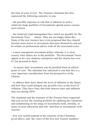 the time of your review. The Trustee's chairman has also
expressed the following concerns to you:
- the possible exposure to risk that is inherent in such a
relatively large portfolio of investments spread across various
asset classes.
- the relatively high management fees which are payable for the
Investment Trust shares. They are not happy about this.
Some of the new trustees have even proposed that they should
become more active in investment decisions themselves and not
be reliant on professional advice with all the associated costs.
- a more transparent investment policy whereby it is clear
exactly what shares are in the portfolio. The Investment Trusts
appear to be very shadowy enterprises and the charity has over
£1.2m invested in them.
- to ensure their investments can be justified from an ethical
point of view. The chairman has indicated to you that this is a
very important consideration from the perspective of the
Charity.
- to address their fears about the level of inflation in the future
and how they could mitigate any possible rises in the level of
inflation. They have fears that both interest rates and inflation
may rise during 2019.
The chairman and the treasurer of the Trustees have requested
that you review the existing portfolio by updating the valuations
and commenting on the range of investments held, initially, in
terms of asset allocation and risk. And then to recommend, with
reasons:
- how you would respond to the concerns of the Chairman,
given above, and the views of the five new Trustee members.
 