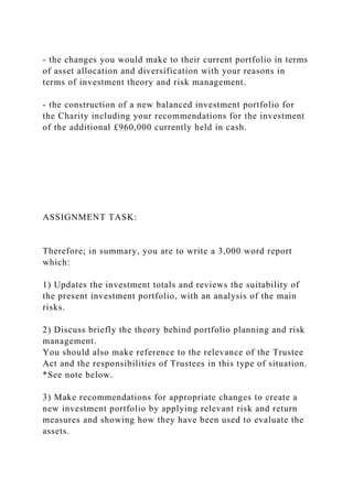 - the changes you would make to their current portfolio in terms
of asset allocation and diversification with your reasons in
terms of investment theory and risk management.
- the construction of a new balanced investment portfolio for
the Charity including your recommendations for the investment
of the additional £960,000 currently held in cash.
ASSIGNMENT TASK:
Therefore; in summary, you are to write a 3,000 word report
which:
1) Updates the investment totals and reviews the suitability of
the present investment portfolio, with an analysis of the main
risks.
2) Discuss briefly the theory behind portfolio planning and risk
management.
You should also make reference to the relevance of the Trustee
Act and the responsibilities of Trustees in this type of situation.
*See note below.
3) Make recommendations for appropriate changes to create a
new investment portfolio by applying relevant risk and return
measures and showing how they have been used to evaluate the
assets.
 