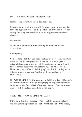 FURTHER IMPORTANT INFORMATION
Prices of the securities within the portfolio.
Choose a date on which you will do your research; use the date
for updating asset prices in the portfolio and the same date for
selling / buying new assets as a result of your recommended
changes.
Derivatives:
The Fund is prohibited from entering into any derivative
transactions.
Bibliography
You are reminded that you must include a full reference section
at the end of the assignment and also include appropriate
acknowledgements in the text of the assignment. You should
follow normal academic conventions e.g. the APA system.
Please obtain a leaflet on 'Bibliography and Referencing' from
Adsetts to ensure you are familiar with the methods of
referencing.
The WORD LIMIT for the assignment 3,000 words (+10% max).
The word count (excluding bibliography and appendices) must
be stated on the front sheet of the assignment. If the word count
is exceeded the rules shown below will apply.
ASSIGNMENT WORD LIMIT PENALTY
If the word limit is exceeded. Your module learning scheme
and assignment specifications set a word limit of 3,000 words,
 
