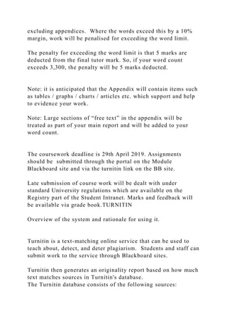 excluding appendices. Where the words exceed this by a 10%
margin, work will be penalised for exceeding the word limit.
The penalty for exceeding the word limit is that 5 marks are
deducted from the final tutor mark. So, if your word count
exceeds 3,300, the penalty will be 5 marks deducted.
Note: it is anticipated that the Appendix will contain items such
as tables / graphs / charts / articles etc. which support and help
to evidence your work.
Note: Large sections of “free text” in the appendix will be
treated as part of your main report and will be added to your
word count.
The coursework deadline is 29th April 2019. Assignments
should be submitted through the portal on the Module
Blackboard site and via the turnitin link on the BB site.
Late submission of course work will be dealt with under
standard University regulations which are available on the
Registry part of the Student Intranet. Marks and feedback will
be available via grade book.TURNITIN
Overview of the system and rationale for using it.
Turnitin is a text-matching online service that can be used to
teach about, detect, and deter plagiarism. Students and staff can
submit work to the service through Blackboard sites.
Turnitin then generates an originality report based on how much
text matches sources in Turnitin's database.
The Turnitin database consists of the following sources:
 
