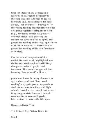 time for literacy) and considering
features of instruction necessary to
increase students’ abilities to access
literature (e.g., task analysis for read-
alouds, text awareness). Strategies for
increasing reading independence include
designing explicit reading instruction
(e.g., phonemic awareness, phonics,
comprehension) and ensuring the
student has opportunities to apply and
generalize reading skills (e.g., application
of skills in novel texts, instruction to
generalize reading skills into functional
activities).
For the second component of the
model, Browder et al. highlighted how
the instructional emphasis will likely
change as students’ grade level
increases. The authors suggested that
learning “how to read” will be a
prominent focus for many elementary-
age students and that “functional
reading” may gain greater emphasis as
students advance to middle and high
school. Browder et al. noted that access
to age-appropriate literature should
remain a focus across all grade
levels—indeed, across the life span.
Research-Based Tips
Tip 1: Keep Big-Picture Goals in
Mind
 