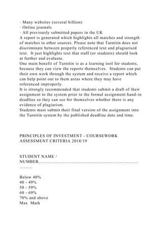 · Many websites (several billion)
· Online journals
· All previously submitted papers in the UK
A report is generated which highlights all matches and strength
of matches to other sources. Please note that Turnitin does not
discriminate between properly referenced text and plagiarised
text. It just highlights text that staff (or students) should look
at further and evaluate.
One main benefit of Turnitin is as a learning tool for students,
because they can view the reports themselves. Students can put
their own work through the system and receive a report which
can help point out to them areas where they may have
referenced improperly.
It is strongly recommended that students submit a draft of their
assignment to the system prior to the formal assignment hand-in
deadline so they can see for themselves whether there is any
evidence of plagiarism.
Students must submit their final version of the assignment into
the Turnitin system by the published deadline date and time.
PRINCIPLES OF INVESTMENT - COURSEWORK
ASSESSMENT CRITERIA 2018/19
STUDENT NAME /
NUMBER……………………………………………………………
………
Below 40%
40 - 49%
50 - 59%
60 - 69%
70% and above
Max Mark
 