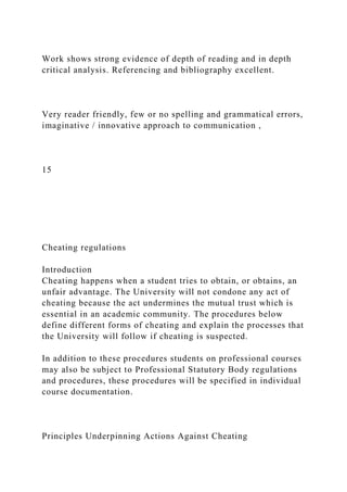 Work shows strong evidence of depth of reading and in depth
critical analysis. Referencing and bibliography excellent.
Very reader friendly, few or no spelling and grammatical errors,
imaginative / innovative approach to communication ,
15
Cheating regulations
Introduction
Cheating happens when a student tries to obtain, or obtains, an
unfair advantage. The University will not condone any act of
cheating because the act undermines the mutual trust which is
essential in an academic community. The procedures below
define different forms of cheating and explain the processes that
the University will follow if cheating is suspected.
In addition to these procedures students on professional courses
may also be subject to Professional Statutory Body regulations
and procedures, these procedures will be specified in individual
course documentation.
Principles Underpinning Actions Against Cheating
 