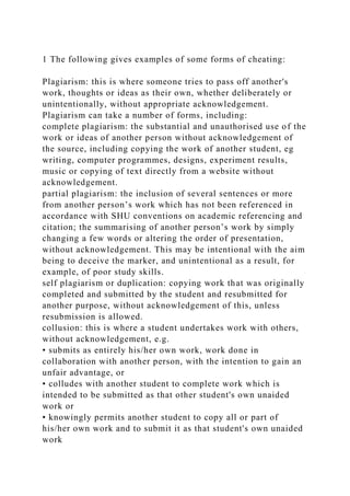 1 The following gives examples of some forms of cheating:
Plagiarism: this is where someone tries to pass off another's
work, thoughts or ideas as their own, whether deliberately or
unintentionally, without appropriate acknowledgement.
Plagiarism can take a number of forms, including:
complete plagiarism: the substantial and unauthorised use of the
work or ideas of another person without acknowledgement of
the source, including copying the work of another student, eg
writing, computer programmes, designs, experiment results,
music or copying of text directly from a website without
acknowledgement.
partial plagiarism: the inclusion of several sentences or more
from another person’s work which has not been referenced in
accordance with SHU conventions on academic referencing and
citation; the summarising of another person’s work by simply
changing a few words or altering the order of presentation,
without acknowledgement. This may be intentional with the aim
being to deceive the marker, and unintentional as a result, for
example, of poor study skills.
self plagiarism or duplication: copying work that was originally
completed and submitted by the student and resubmitted for
another purpose, without acknowledgement of this, unless
resubmission is allowed.
collusion: this is where a student undertakes work with others,
without acknowledgement, e.g.
• submits as entirely his/her own work, work done in
collaboration with another person, with the intention to gain an
unfair advantage, or
• colludes with another student to complete work which is
intended to be submitted as that other student's own unaided
work or
• knowingly permits another student to copy all or part of
his/her own work and to submit it as that student's own unaided
work
 