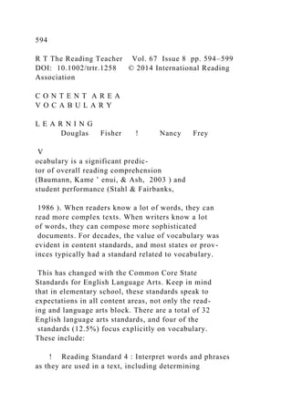 594
R T The Reading Teacher Vol. 67 Issue 8 pp. 594–599
DOI: 10.1002/trtr.1258 © 2014 International Reading
Association
C O N T E N T A R E A
V O C A B U L A R Y
L E A R N I N G
Douglas Fisher ! Nancy Frey
V
ocabulary is a significant predic-
tor of overall reading comprehension
(Baumann, Kame ’ enui, & Ash, 2003 ) and
student performance (Stahl & Fairbanks,
1986 ). When readers know a lot of words, they can
read more complex texts. When writers know a lot
of words, they can compose more sophisticated
documents. For decades, the value of vocabulary was
evident in content standards, and most states or prov-
inces typically had a standard related to vocabulary.
This has changed with the Common Core State
Standards for English Language Arts. Keep in mind
that in elementary school, these standards speak to
expectations in all content areas, not only the read-
ing and language arts block. There are a total of 32
English language arts standards, and four of the
standards (12.5%) focus explicitly on vocabulary.
These include:
! Reading Standard 4 : Interpret words and phrases
as they are used in a text, including determining
 