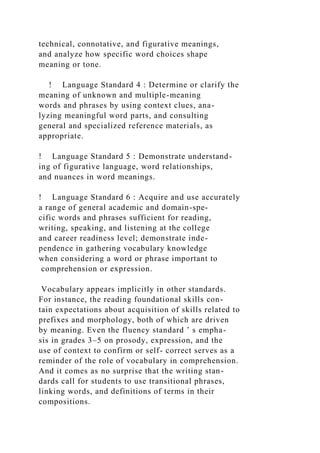 technical, connotative, and figurative meanings,
and analyze how specific word choices shape
meaning or tone.
! Language Standard 4 : Determine or clarify the
meaning of unknown and multiple-meaning
words and phrases by using context clues, ana-
lyzing meaningful word parts, and consulting
general and specialized reference materials, as
appropriate.
! Language Standard 5 : Demonstrate understand-
ing of figurative language, word relationships,
and nuances in word meanings.
! Language Standard 6 : Acquire and use accurately
a range of general academic and domain-spe-
cific words and phrases sufficient for reading,
writing, speaking, and listening at the college
and career readiness level; demonstrate inde-
pendence in gathering vocabulary knowledge
when considering a word or phrase important to
comprehension or expression.
Vocabulary appears implicitly in other standards.
For instance, the reading foundational skills con-
tain expectations about acquisition of skills related to
prefixes and morphology, both of which are driven
by meaning. Even the fluency standard ’ s empha-
sis in grades 3–5 on prosody, expression, and the
use of context to confirm or self- correct serves as a
reminder of the role of vocabulary in comprehension.
And it comes as no surprise that the writing stan-
dards call for students to use transitional phrases,
linking words, and definitions of terms in their
compositions.
 