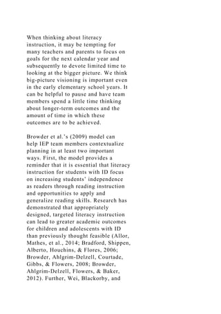 When thinking about literacy
instruction, it may be tempting for
many teachers and parents to focus on
goals for the next calendar year and
subsequently to devote limited time to
looking at the bigger picture. We think
big-picture visioning is important even
in the early elementary school years. It
can be helpful to pause and have team
members spend a little time thinking
about longer-term outcomes and the
amount of time in which these
outcomes are to be achieved.
Browder et al.’s (2009) model can
help IEP team members contextualize
planning in at least two important
ways. First, the model provides a
reminder that it is essential that literacy
instruction for students with ID focus
on increasing students’ independence
as readers through reading instruction
and opportunities to apply and
generalize reading skills. Research has
demonstrated that appropriately
designed, targeted literacy instruction
can lead to greater academic outcomes
for children and adolescents with ID
than previously thought feasible (Allor,
Mathes, et al., 2014; Bradford, Shippen,
Alberto, Houchins, & Flores, 2006;
Browder, Ahlgrim-Delzell, Courtade,
Gibbs, & Flowers, 2008; Browder,
Ahlgrim-Delzell, Flowers, & Baker,
2012). Further, Wei, Blackorby, and
 