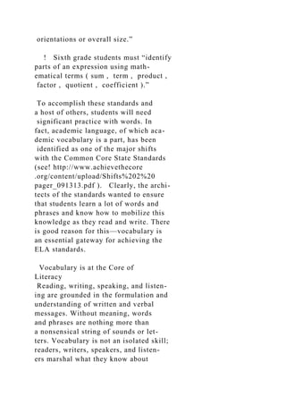 orientations or overall size.”
! Sixth grade students must “identify
parts of an expression using math-
ematical terms ( sum , term , product ,
factor , quotient , coefficient ).”
To accomplish these standards and
a host of others, students will need
significant practice with words. In
fact, academic language, of which aca-
demic vocabulary is a part, has been
identified as one of the major shifts
with the Common Core State Standards
(see! http://www.achievethecore
.org/content/upload/Shifts%202%20
pager_091313.pdf ). Clearly, the archi-
tects of the standards wanted to ensure
that students learn a lot of words and
phrases and know how to mobilize this
knowledge as they read and write. There
is good reason for this—vocabulary is
an essential gateway for achieving the
ELA standards.
Vocabulary is at the Core of
Literacy
Reading, writing, speaking, and listen-
ing are grounded in the formulation and
understanding of written and verbal
messages. Without meaning, words
and phrases are nothing more than
a nonsensical string of sounds or let-
ters. Vocabulary is not an isolated skill;
readers, writers, speakers, and listen-
ers marshal what they know about
 