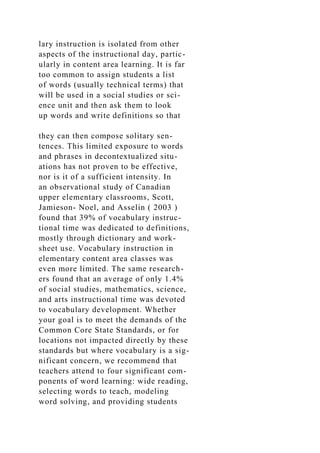 lary instruction is isolated from other
aspects of the instructional day, partic-
ularly in content area learning. It is far
too common to assign students a list
of words (usually technical terms) that
will be used in a social studies or sci-
ence unit and then ask them to look
up words and write definitions so that
they can then compose solitary sen-
tences. This limited exposure to words
and phrases in decontextualized situ-
ations has not proven to be effective,
nor is it of a sufficient intensity. In
an observational study of Canadian
upper elementary classrooms, Scott,
Jamieson- Noel, and Asselin ( 2003 )
found that 39% of vocabulary instruc-
tional time was dedicated to definitions,
mostly through dictionary and work-
sheet use. Vocabulary instruction in
elementary content area classes was
even more limited. The same research-
ers found that an average of only 1.4%
of social studies, mathematics, science,
and arts instructional time was devoted
to vocabulary development. Whether
your goal is to meet the demands of the
Common Core State Standards, or for
locations not impacted directly by these
standards but where vocabulary is a sig-
nificant concern, we recommend that
teachers attend to four significant com-
ponents of word learning: wide reading,
selecting words to teach, modeling
word solving, and providing students
 