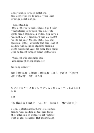 opportunities through collabora-
tive conversations to actually use their
growing vocabularies.
Wide Reading
One of the ways that students build their
vocabularies is through reading. If stu-
dents read 60!minutes per day, five days a
week, they will read more than 2,250,000
words per year. Mason, Stahl, Au, and
Herman ( 2003 ) estimate that this level of
reading will result in students learning
2,250 words per year, far more than could
ever be taught through direct instruction
“Content area standards also
emphasize!the! importance of
learning words.”
trtr_1258.indd 595trtr_1258.indd 595 4/15/2014 7:54:40
AM4/15/2014 7:54:40 AM
C O N T E N T A R E A V O C A B U L A R Y L E A R N I
N G
596
The Reading Teacher Vol. 67 Issue 8 May 2014R T
alone. Unfortunately, there is less atten-
tion to wide reading as teachers focus
their attention on instructional routines
such as close reading. But expert teach-
 