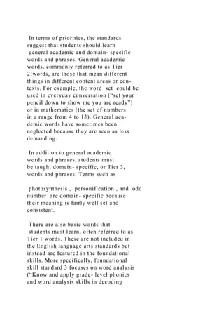 In terms of priorities, the standards
suggest that students should learn
general academic and domain- specific
words and phrases. General academic
words, commonly referred to as Tier
2!words, are those that mean different
things in different content areas or con-
texts. For example, the word set could be
used in everyday conversation (“set your
pencil down to show me you are ready”)
or in mathematics (the set of numbers
in a range from 4 to 13). General aca-
demic words have sometimes been
neglected because they are seen as less
demanding.
In addition to general academic
words and phrases, students must
be taught domain- specific, or Tier 3,
words and phrases. Terms such as
photosynthesis , personification , and odd
number are domain- specific because
their meaning is fairly well set and
consistent.
There are also basic words that
students must learn, often referred to as
Tier 1 words. These are not included in
the English language arts standards but
instead are featured in the foundational
skills. More specifically, foundational
skill standard 3 focuses on word analysis
(“Know and apply grade- level phonics
and word analysis skills in decoding
 