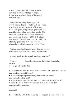 words”), which requires that students
develop their knowledge of high-
frequency words and use affixes and
morphology.
But understanding these types of
words really doesn ’ t help with selecting
words and phrases worthy of instruc-
tion. In Figure, we provide questions for
consideration when selecting words. We
drew on the work of several research-
ers, including Graves ( 2006 ), Hiebert
and Kamil ( 2005 ), and Nagy ( 1988 ) to
identify questions that lead to deci-
sions about which words to teach. If the
“Unfortunately, there is less attention to wide
reading as teachers focus their attention on
instructional routines such as close reading.”
Figure Considerations for Selecting Vocabulary
Words
Topic Questions to Ask
Representative • Is the word representative of a family of words
that students should know?
• Is the concept represented by the word critical to
understanding the text?
• Is the word a label for an idea that students need to know?
• Does the word represent an idea that is essential for
understanding another
concept?
Repeatability • Will the word be used again in this text? If so,
 