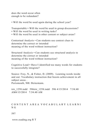 does the word occur often
enough to be redundant?
• Will the word be used again during the school year?
Transportable • Will the word be used in group discussions?
• Will the word be used in writing tasks?
• Will the word be used in other content or subject areas?
Contextual Analysis • Can students use context clues to
determine the correct or intended
meaning of the word without instruction?
Structural Analysis • Can students use structural analysis to
determine the correct or intended
meaning of the word without instruction?
Cognitive Load • Have I identified too many words for students
to successfully integrate?
Source: Frey, N., & Fisher, D. (2009). Learning words inside
and out: Vocabulary instruction that boosts achievement in all
subject areas .
Portsmouth, NH: Heinemann.
trtr_1258.indd 596trtr_1258.indd 596 4/15/2014 7:54:40
AM4/15/2014 7:54:40 AM
C O N T E N T A R E A V O C A B U L A R Y L E A R N I
N G
597
www.reading.org R T
 