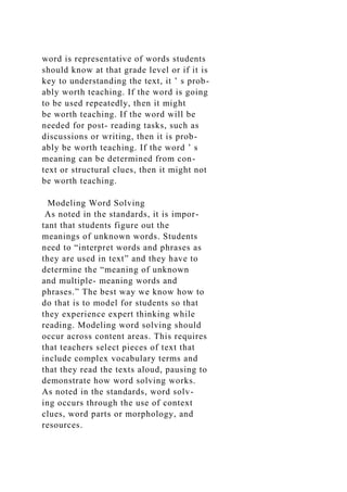 word is representative of words students
should know at that grade level or if it is
key to understanding the text, it ’ s prob-
ably worth teaching. If the word is going
to be used repeatedly, then it might
be worth teaching. If the word will be
needed for post- reading tasks, such as
discussions or writing, then it is prob-
ably be worth teaching. If the word ’ s
meaning can be determined from con-
text or structural clues, then it might not
be worth teaching.
Modeling Word Solving
As noted in the standards, it is impor-
tant that students figure out the
meanings of unknown words. Students
need to “interpret words and phrases as
they are used in text” and they have to
determine the “meaning of unknown
and multiple- meaning words and
phrases.” The best way we know how to
do that is to model for students so that
they experience expert thinking while
reading. Modeling word solving should
occur across content areas. This requires
that teachers select pieces of text that
include complex vocabulary terms and
that they read the texts aloud, pausing to
demonstrate how word solving works.
As noted in the standards, word solv-
ing occurs through the use of context
clues, word parts or morphology, and
resources.
 