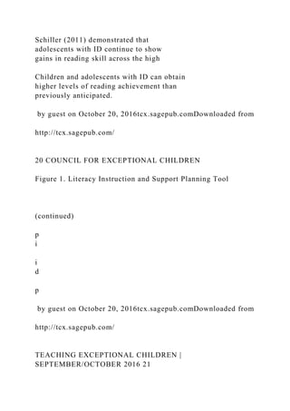 Schiller (2011) demonstrated that
adolescents with ID continue to show
gains in reading skill across the high
Children and adolescents with ID can obtain
higher levels of reading achievement than
previously anticipated.
by guest on October 20, 2016tcx.sagepub.comDownloaded from
http://tcx.sagepub.com/
20 COUNCIL FOR EXCEPTIONAL CHILDREN
Figure 1. Literacy Instruction and Support Planning Tool
(continued)
p
i
i
d
p
by guest on October 20, 2016tcx.sagepub.comDownloaded from
http://tcx.sagepub.com/
TEACHING EXCEPTIONAL CHILDREN |
SEPTEMBER/OCTOBER 2016 21
 