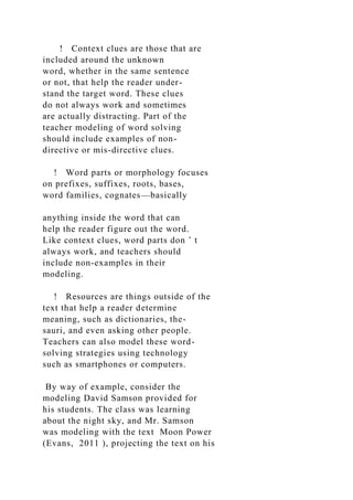 ! Context clues are those that are
included around the unknown
word, whether in the same sentence
or not, that help the reader under-
stand the target word. These clues
do not always work and sometimes
are actually distracting. Part of the
teacher modeling of word solving
should include examples of non-
directive or mis-directive clues.
! Word parts or morphology focuses
on prefixes, suffixes, roots, bases,
word families, cognates—basically
anything inside the word that can
help the reader figure out the word.
Like context clues, word parts don ’ t
always work, and teachers should
include non-examples in their
modeling.
! Resources are things outside of the
text that help a reader determine
meaning, such as dictionaries, the-
sauri, and even asking other people.
Teachers can also model these word-
solving strategies using technology
such as smartphones or computers.
By way of example, consider the
modeling David Samson provided for
his students. The class was learning
about the night sky, and Mr. Samson
was modeling with the text Moon Power
(Evans, 2011 ), projecting the text on his
 