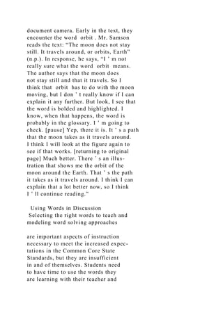 document camera. Early in the text, they
encounter the word orbit . Mr. Samson
reads the text: “The moon does not stay
still. It travels around, or orbits, Earth”
(n.p.). In response, he says, “I ’ m not
really sure what the word orbit means.
The author says that the moon does
not stay still and that it travels. So I
think that orbit has to do with the moon
moving, but I don ’ t really know if I can
explain it any further. But look, I see that
the word is bolded and highlighted. I
know, when that happens, the word is
probably in the glossary. I ’ m going to
check. [pause] Yep, there it is. It ’ s a path
that the moon takes as it travels around.
I think I will look at the figure again to
see if that works. [returning to original
page] Much better. There ’ s an illus-
tration that shows me the orbit of the
moon around the Earth. That ’ s the path
it takes as it travels around. I think I can
explain that a lot better now, so I think
I ’ ll continue reading.”
Using Words in Discussion
Selecting the right words to teach and
modeling word solving approaches
are important aspects of instruction
necessary to meet the increased expec-
tations in the Common Core State
Standards, but they are insufficient
in and of themselves. Students need
to have time to use the words they
are learning with their teacher and
 