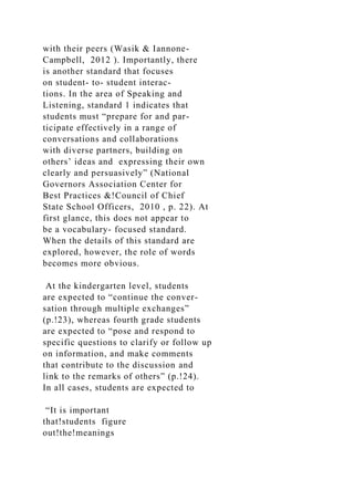 with their peers (Wasik & Iannone-
Campbell, 2012 ). Importantly, there
is another standard that focuses
on student- to- student interac-
tions. In the area of Speaking and
Listening, standard 1 indicates that
students must “prepare for and par-
ticipate effectively in a range of
conversations and collaborations
with diverse partners, building on
others’ ideas and expressing their own
clearly and persuasively” (National
Governors Association Center for
Best Practices &!Council of Chief
State School Officers, 2010 , p. 22). At
first glance, this does not appear to
be a vocabulary- focused standard.
When the details of this standard are
explored, however, the role of words
becomes more obvious.
At the kindergarten level, students
are expected to “continue the conver-
sation through multiple exchanges”
(p.!23), whereas fourth grade students
are expected to “pose and respond to
specific questions to clarify or follow up
on information, and make comments
that contribute to the discussion and
link to the remarks of others” (p.!24).
In all cases, students are expected to
“It is important
that!students figure
out!the!meanings
 