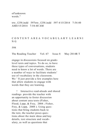 of!unknown
words.”
trtr_1258.indd 597trtr_1258.indd 597 4/15/2014 7:54:40
AM4/15/2014 7:54:40 AM
C O N T E N T A R E A V O C A B U L A R Y L E A R N I
N G
598
The Reading Teacher Vol. 67 Issue 8 May 2014R T
engage in discussions focused on grade-
level texts and topics. To do so, to have
these types of conversations, students
need to know a lot of words. There are
a number of ways to facilitate students’
use of vocabulary in the classroom.
We ’ ll just provide a few examples here
that allow students to engage with
words that they are learning.
! Interactive read-alouds and shared
readings provide the teacher with
an opportunity to foster discussion
about content area texts (Fisher,
Flood, Lapp, & Frey, 2004 ; Fisher,
Frey, & Lapp, 2008 ). Using ques-
tions that bring students back to
the text, the teacher poses ques-
tions about the main ideas and key
details, text structure and vocab-
ulary, as well as questions that
 
