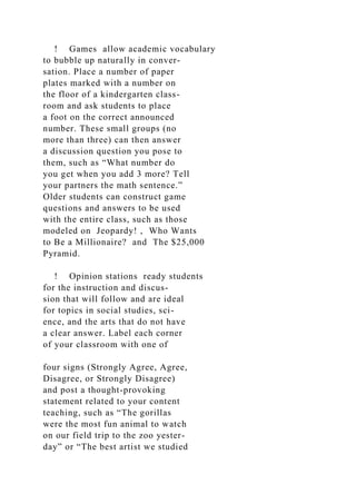 ! Games allow academic vocabulary
to bubble up naturally in conver-
sation. Place a number of paper
plates marked with a number on
the floor of a kindergarten class-
room and ask students to place
a foot on the correct announced
number. These small groups (no
more than three) can then answer
a discussion question you pose to
them, such as “What number do
you get when you add 3 more? Tell
your partners the math sentence.”
Older students can construct game
questions and answers to be used
with the entire class, such as those
modeled on Jeopardy! , Who Wants
to Be a Millionaire? and The $25,000
Pyramid.
! Opinion stations ready students
for the instruction and discus-
sion that will follow and are ideal
for topics in social studies, sci-
ence, and the arts that do not have
a clear answer. Label each corner
of your classroom with one of
four signs (Strongly Agree, Agree,
Disagree, or Strongly Disagree)
and post a thought-provoking
statement related to your content
teaching, such as “The gorillas
were the most fun animal to watch
on our field trip to the zoo yester-
day” or “The best artist we studied
 