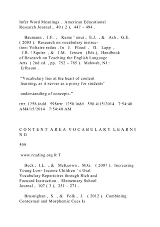 Infer Word Meanings . American Educational
Research Journal , 40 ( 2 ), 447 – 494 .
Baumann , J.F. , Kame ’ enui , E.J. , & Ash , G.E.
( 2003 ). Research on vocabulary instruc-
tion: Voltaire redux . In J. Flood , D. Lapp ,
J.R. ! Squire , & J.M. Jensen (Eds.), Handbook
of Research on Teaching the English Language
Arts ( 2nd ed. , pp. 752 – 785 ). Mahwah, NJ :
Erlbaum .
“Vocabulary lies at the heart of content
learning, as it serves as a proxy for students’
understanding of concepts.”
trtr_1258.indd 598trtr_1258.indd 598 4/15/2014 7:54:40
AM4/15/2014 7:54:40 AM
C O N T E N T A R E A V O C A B U L A R Y L E A R N I
N G
599
www.reading.org R T
Beck , I.L. , & McKeown , M.G. ( 2007 ). Increasing
Young Low- Income Children ’ s Oral
Vocabulary Repertoires through Rich and
Focused Instruction . Elementary School
Journal , 107 ( 3 ), 251 – 271 .
Brusnighan , S. , & Folk , J. ( 2012 ). Combining
Contextual and Morphemic Cues Is
 